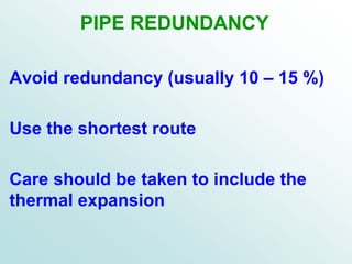 PIPE REDUNDANCY
Avoid redundancy (usually 10 – 15 %)
Use the shortest route
Care should be taken to include the
thermal expansion
 