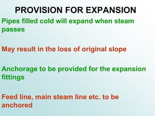 PROVISION FOR EXPANSION
Pipes filled cold will expand when steam
passes
May result in the loss of original slope
Anchorage to be provided for the expansion
fittings
Feed line, main steam line etc. to be
anchored
 