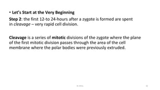 • Let’s Start at the Very Beginning
Step 2: the first 12-to 24-hours after a zygote is formed are spent
in cleavage – very rapid cell division.
Cleavage is a series of mitotic divisions of the zygote where the plane
of the first mitotic division passes through the area of the cell
membrane where the polar bodies were previously extruded.
Dr.Shitu 16
 