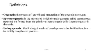 Definitions
• Oogenesis: the process of growth and maturation of the oogonia into ovum.
• Spermatogenesis: is the process by which the male gametes called spermatozoa
(sperms) are formed from the primitive spermatogenic cells (spermatogonia) in
the testis.
• Embryogenesis : the first eight weeks of development after fertilization, is an
incredibly complicated process.
Dr.Shitu 3
 
