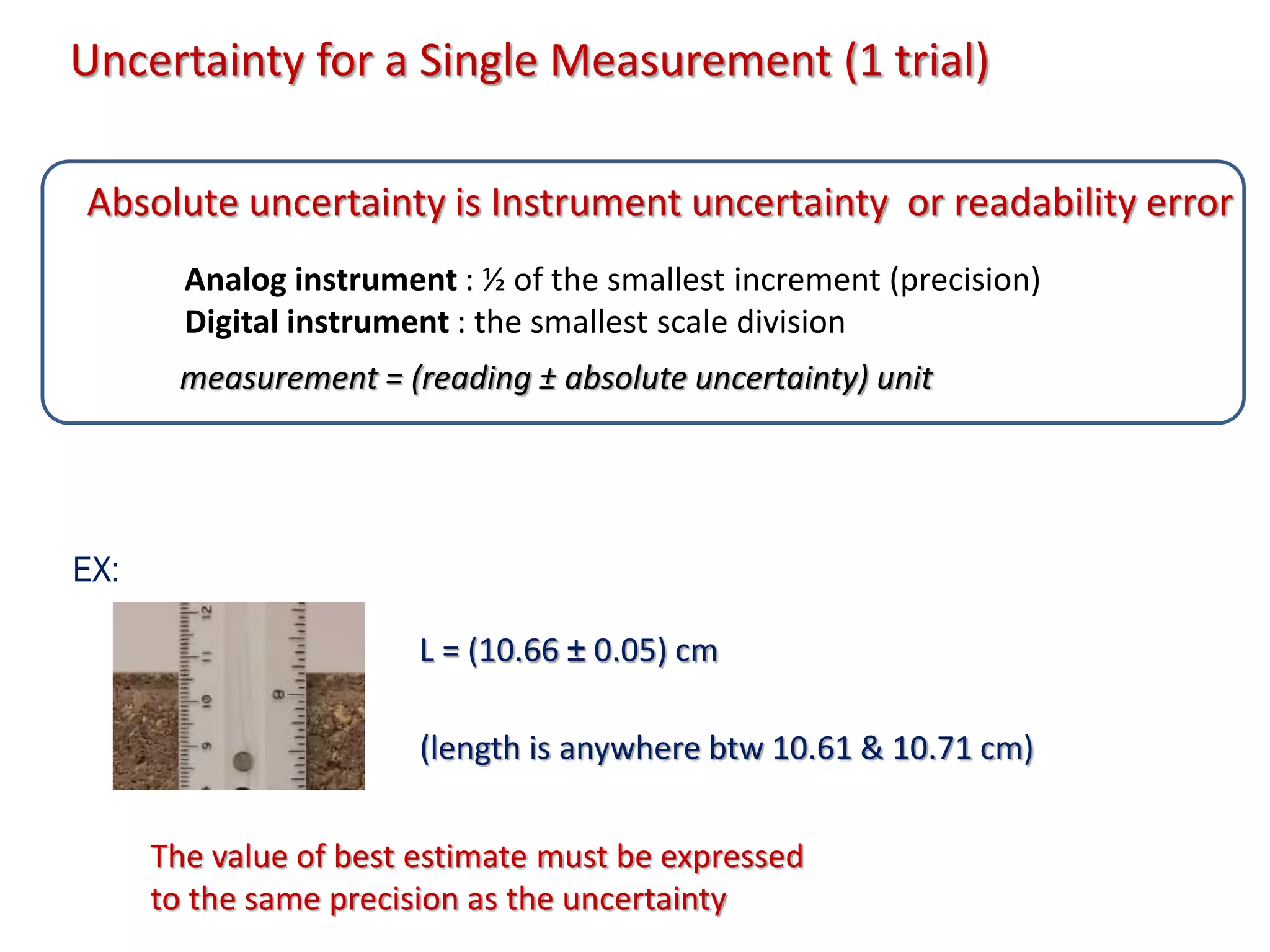 L = (10.66 ± 0.05) cm
Uncertainty for a Single Measurement (1 trial)
Analog instrument : ½ of the smallest increment (precision)
Digital instrument : the smallest scale division
measurement = (reading ± absolute uncertainty) unit
Absolute uncertainty is Instrument uncertainty or readability error
(length is anywhere btw 10.61 & 10.71 cm)
EX:
The value of best estimate must be expressed
to the same precision as the uncertainty
 