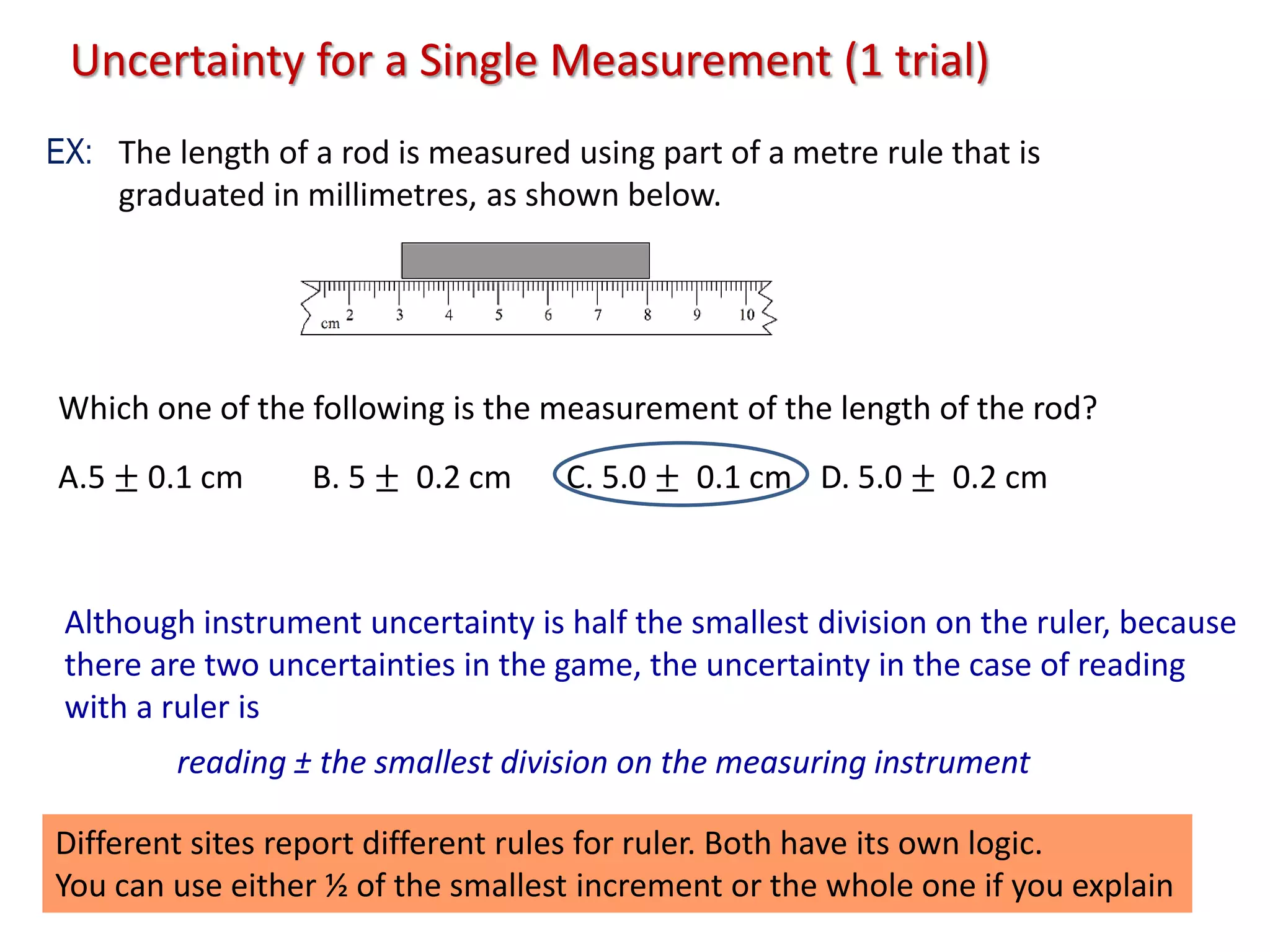The length of a rod is measured using part of a metre rule that is
graduated in millimetres, as shown below.
Which one of the following is the measurement of the length of the rod?
A.5 ± 0.1 cm B. 5 ± 0.2 cm C. 5.0 ± 0.1 cm D. 5.0 ± 0.2 cm
reading ± the smallest division on the measuring instrument
Although instrument uncertainty is half the smallest division on the ruler, because
there are two uncertainties in the game, the uncertainty in the case of reading
with a ruler is
Different sites report different rules for ruler. Both have its own logic.
You can use either ½ of the smallest increment or the whole one if you explain
Uncertainty for a Single Measurement (1 trial)
EX:
 