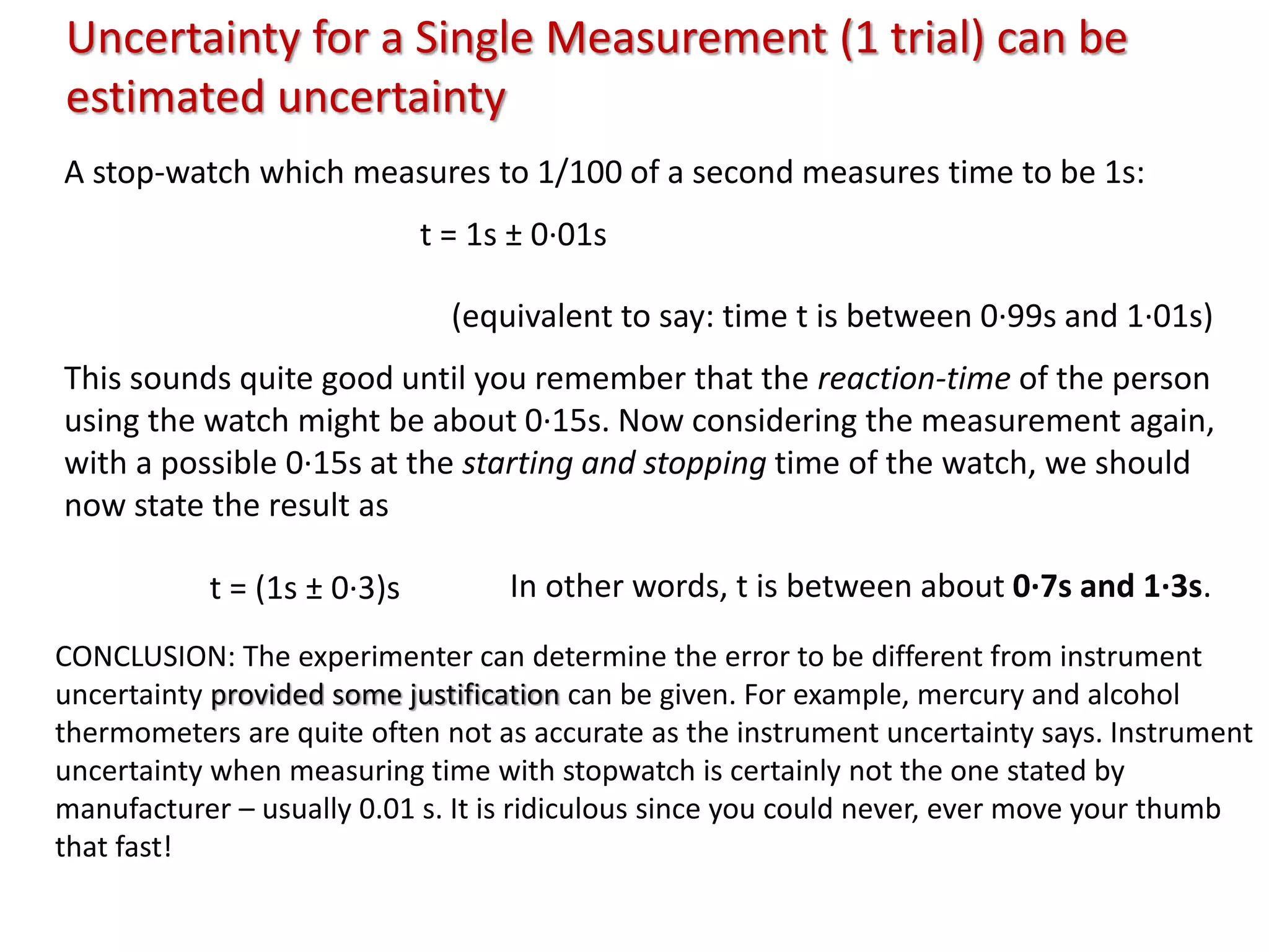 Uncertainty for a Single Measurement (1 trial) can be
estimated uncertainty
A stop-watch which measures to 1/100 of a second measures time to be 1s:
t = 1s ± 0·01s
(equivalent to say: time t is between 0·99s and 1·01s)
This sounds quite good until you remember that the reaction-time of the person
using the watch might be about 0·15s. Now considering the measurement again,
with a possible 0·15s at the starting and stopping time of the watch, we should
now state the result as
t = (1s ± 0·3)s In other words, t is between about 0·7s and 1·3s.
CONCLUSION: The experimenter can determine the error to be different from instrument
uncertainty provided some justification can be given. For example, mercury and alcohol
thermometers are quite often not as accurate as the instrument uncertainty says. Instrument
uncertainty when measuring time with stopwatch is certainly not the one stated by
manufacturer – usually 0.01 s. It is ridiculous since you could never, ever move your thumb
that fast!
 