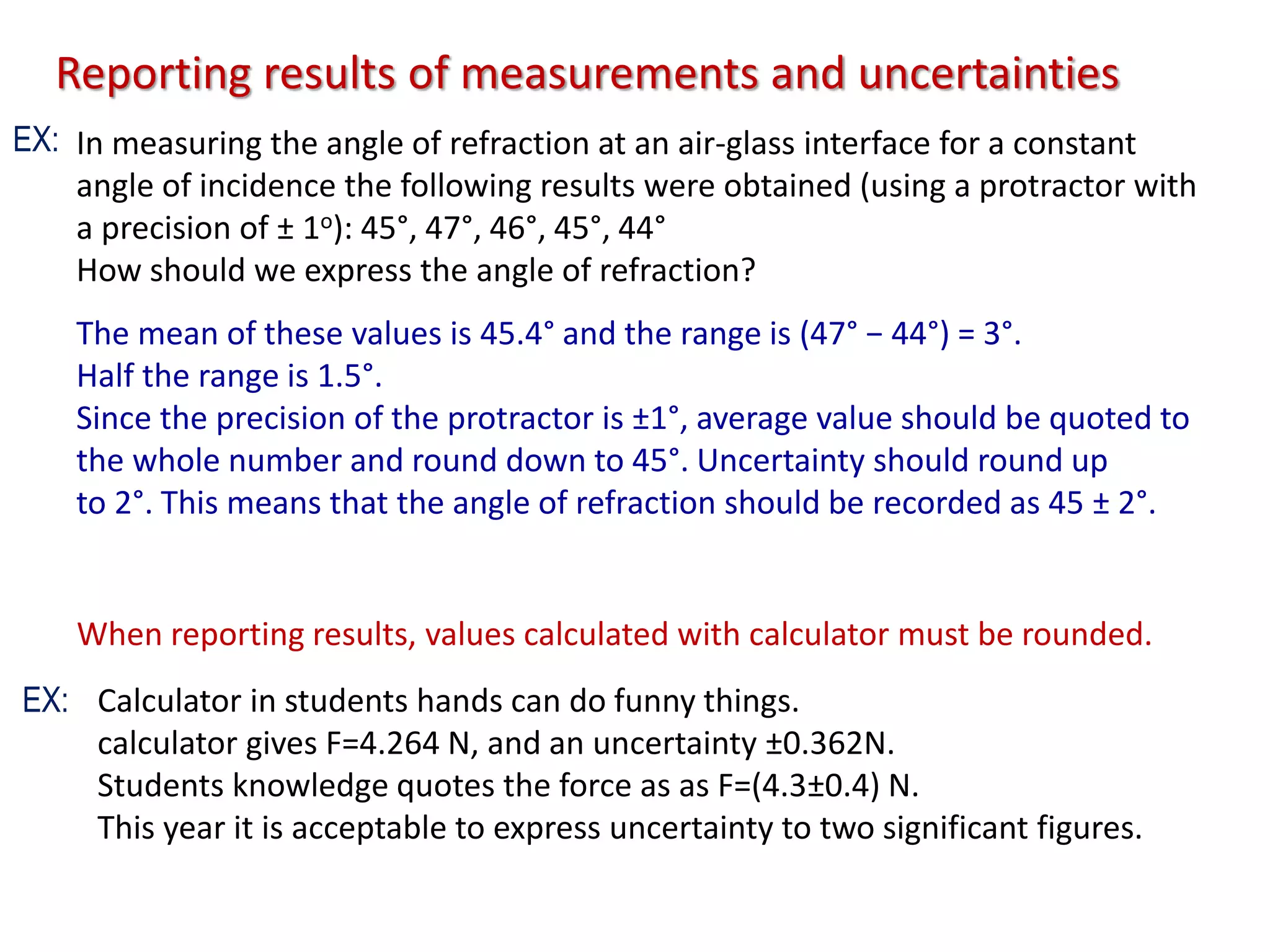 When reporting results, values calculated with calculator must be rounded.
Calculator in students hands can do funny things.
calculator gives F=4.264 N, and an uncertainty ±0.362N.
Students knowledge quotes the force as as F=(4.3±0.4) N.
This year it is acceptable to express uncertainty to two significant figures.
Reporting results of measurements and uncertainties
In measuring the angle of refraction at an air-glass interface for a constant
angle of incidence the following results were obtained (using a protractor with
a precision of ± 1o): 45°, 47°, 46°, 45°, 44°
How should we express the angle of refraction?
The mean of these values is 45.4° and the range is (47° − 44°) = 3°.
Half the range is 1.5°.
Since the precision of the protractor is ±1°, average value should be quoted to
the whole number and round down to 45°. Uncertainty should round up
to 2°. This means that the angle of refraction should be recorded as 45 ± 2°.
EX:
EX:
 