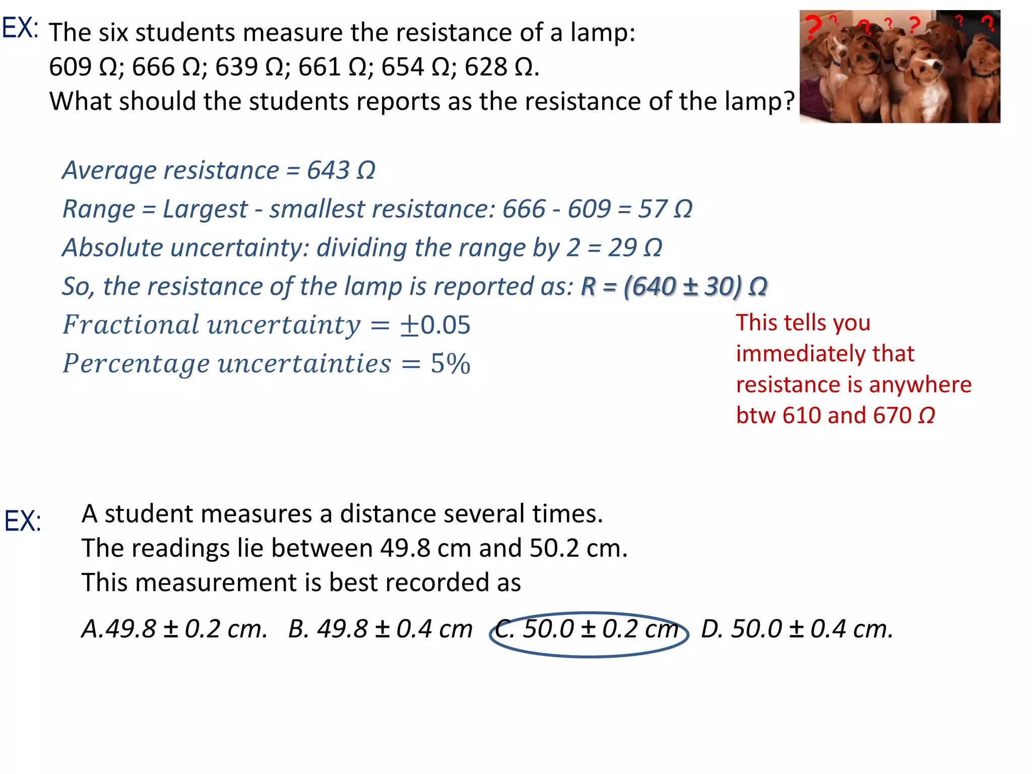 The six students measure the resistance of a lamp:
609 Ω; 666 Ω; 639 Ω; 661 Ω; 654 Ω; 628 Ω.
What should the students reports as the resistance of the lamp?
This tells you
immediately that
resistance is anywhere
btw 610 and 670 Ω
EX:
Average resistance = 643 Ω
Range = Largest - smallest resistance: 666 - 609 = 57 Ω
Absolute uncertainty: dividing the range by 2 = 29 Ω
So, the resistance of the lamp is reported as: R = (640 ± 30) Ω
𝐹𝑟𝑎𝑐𝑡𝑖𝑜𝑛𝑎𝑙 𝑢𝑛𝑐𝑒𝑟𝑡𝑎𝑖𝑛𝑡𝑦 = ±0.05
𝑃𝑒𝑟𝑐𝑒𝑛𝑡𝑎𝑔𝑒 𝑢𝑛𝑐𝑒𝑟𝑡𝑎𝑖𝑛𝑡𝑖𝑒𝑠 = 5%
A student measures a distance several times.
The readings lie between 49.8 cm and 50.2 cm.
This measurement is best recorded as
A.49.8 ± 0.2 cm. B. 49.8 ± 0.4 cm C. 50.0 ± 0.2 cm D. 50.0 ± 0.4 cm.
EX:
 