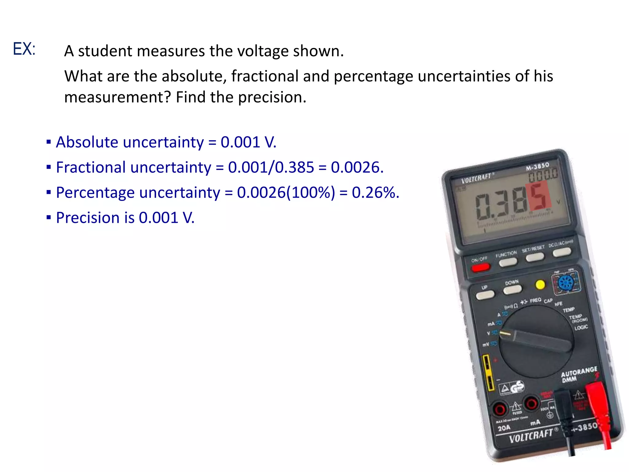 A student measures the voltage shown.
What are the absolute, fractional and percentage uncertainties of his
measurement? Find the precision.
▪ Absolute uncertainty = 0.001 V.
▪ Fractional uncertainty = 0.001/0.385 = 0.0026.
▪ Percentage uncertainty = 0.0026(100%) = 0.26%.
▪ Precision is 0.001 V.
EX:
 