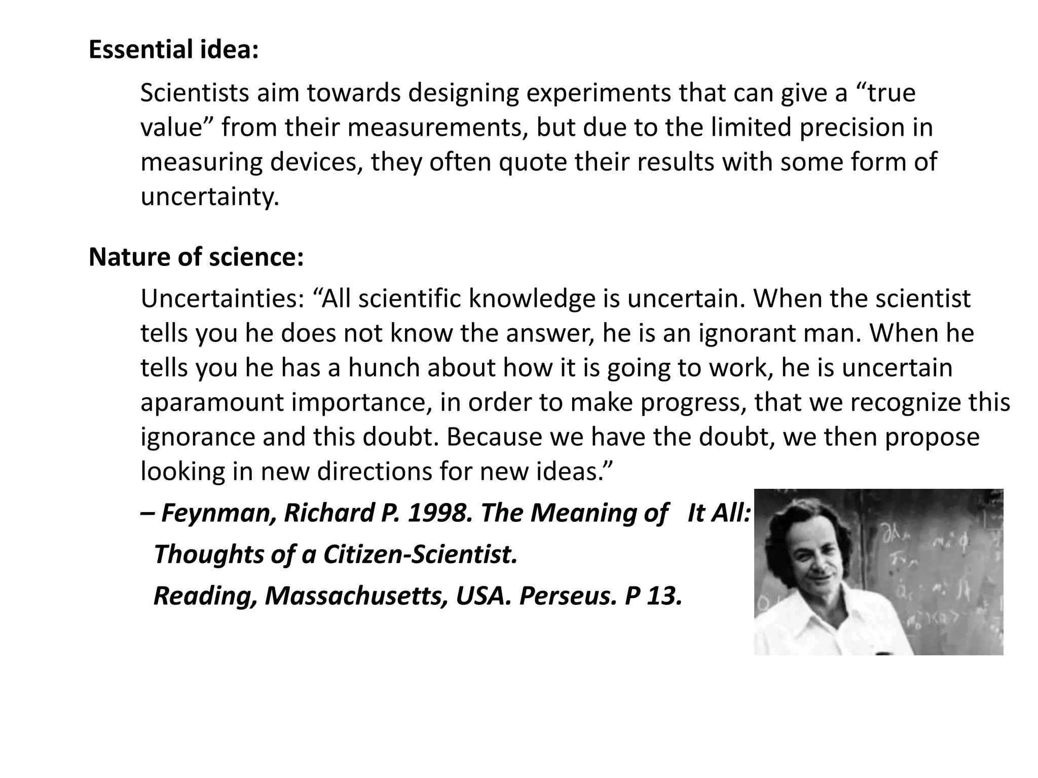 Essential idea:
Scientists aim towards designing experiments that can give a “true
value” from their measurements, but due to the limited precision in
measuring devices, they often quote their results with some form of
uncertainty.
Nature of science:
Uncertainties: “All scientific knowledge is uncertain. When the scientist
tells you he does not know the answer, he is an ignorant man. When he
tells you he has a hunch about how it is going to work, he is uncertain
aparamount importance, in order to make progress, that we recognize this
ignorance and this doubt. Because we have the doubt, we then propose
looking in new directions for new ideas.”
– Feynman, Richard P. 1998. The Meaning of It All:
Thoughts of a Citizen-Scientist.
Reading, Massachusetts, USA. Perseus. P 13.
 