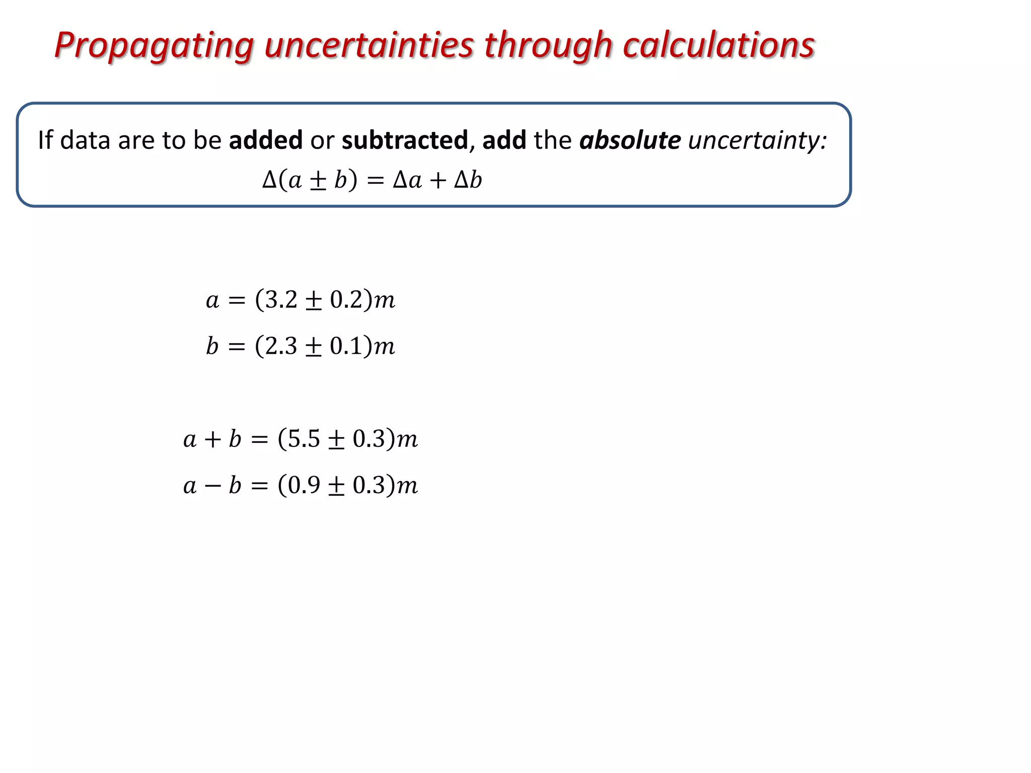 If data are to be added or subtracted, add the absolute uncertainty:
𝑎 = 3.2 ± 0.2 𝑚
𝑏 = 2.3 ± 0.1 𝑚
𝑎 + 𝑏 = 5.5 ± 0.3 𝑚
𝑎 − 𝑏 = 0.9 ± 0.3 𝑚
Propagating uncertainties through calculations
∆ 𝑎 ± 𝑏 = ∆𝑎 + ∆𝑏
 
