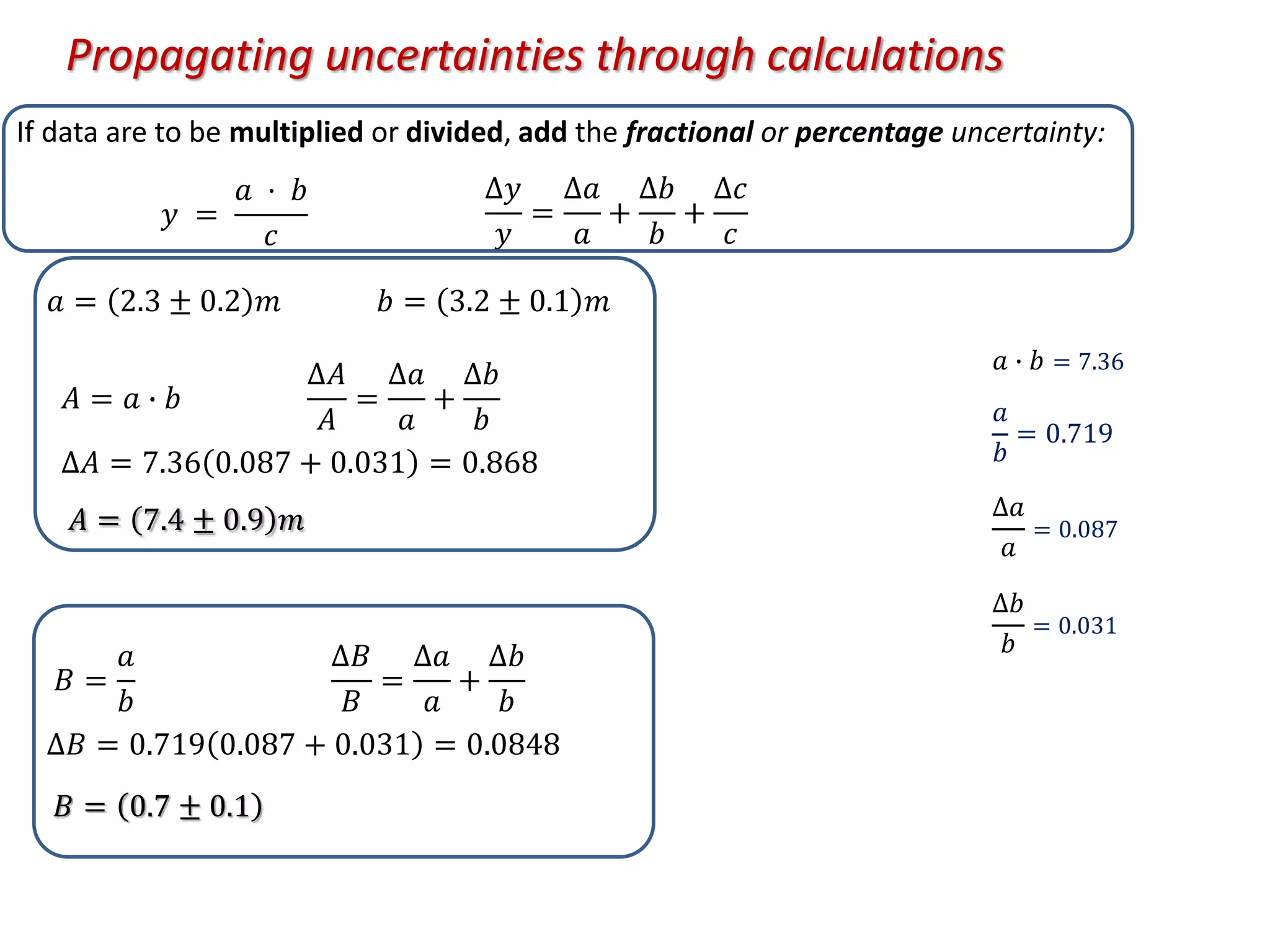 If data are to be multiplied or divided, add the fractional or percentage uncertainty:
𝑎 = 2.3 ± 0.2 𝑚 𝑏 = 3.2 ± 0.1 𝑚
𝐴 = 𝑎 ∙ 𝑏
∆𝐴
𝐴
=
∆𝑎
𝑎
+
∆𝑏
𝑏
∆𝐴 = 7.36 0.087 + 0.031 = 0.868
𝐴 = 7.4 ± 0.9 𝑚
𝐵 =
𝑎
𝑏
∆𝐵
𝐵
=
∆𝑎
𝑎
+
∆𝑏
𝑏
∆𝐵 = 0.719 0.087 + 0.031 = 0.0848
𝑦 =
𝑎 · 𝑏
𝑐
∆𝑦
𝑦
=
∆𝑎
𝑎
+
∆𝑏
𝑏
+
∆𝑐
𝑐
𝐵 = 0.7 ± 0.1
𝑎 ∙ 𝑏 = 7.36
𝑎
𝑏
= 0.719
∆𝑎
𝑎
= 0.087
∆𝑏
𝑏
= 0.031
Propagating uncertainties through calculations
 