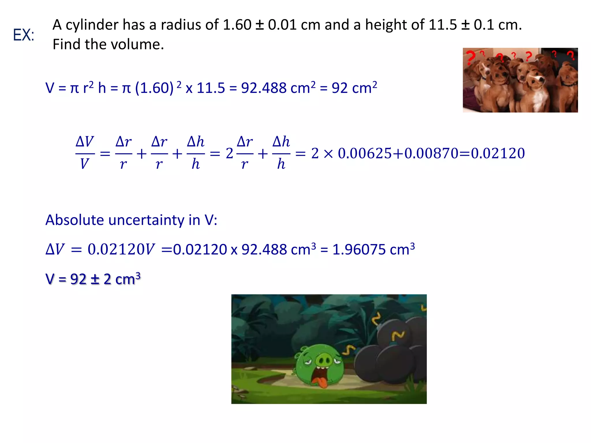 V = π r2 h = π (1.60)2 x 11.5 = 92.488 cm2 = 92 cm2
∆𝑉
𝑉
=
∆𝑟
𝑟
+
∆𝑟
𝑟
+
∆ℎ
ℎ
= 2
∆𝑟
𝑟
+
∆ℎ
ℎ
= 2 × 0.00625+0.00870=0.02120
Absolute uncertainty in V:
∆𝑉 = 0.02120𝑉 =0.02120 x 92.488 cm3 = 1.96075 cm3
V = 92 ± 2 cm3
EX:
A cylinder has a radius of 1.60 ± 0.01 cm and a height of 11.5 ± 0.1 cm.
Find the volume.
 