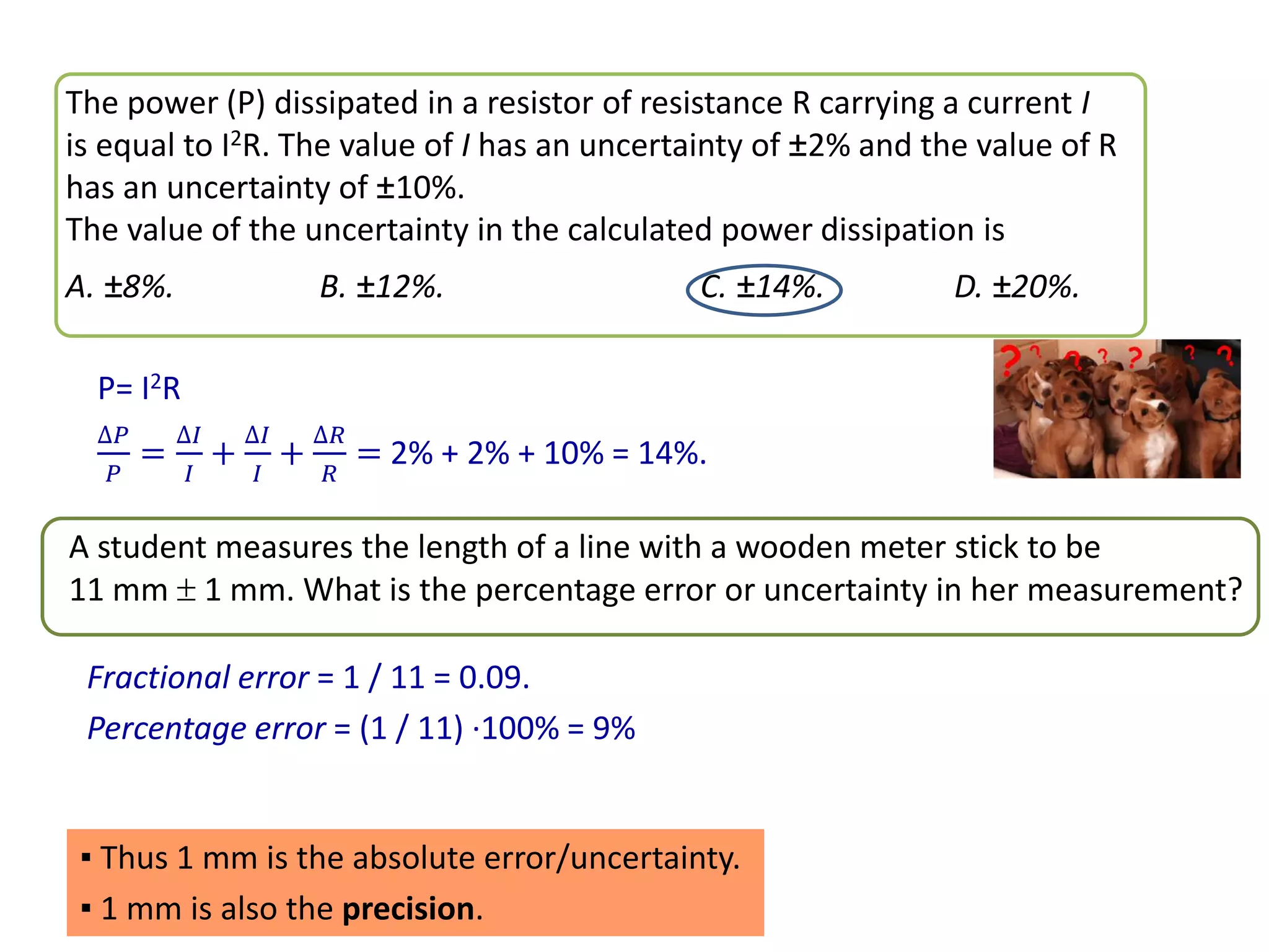 The power (P) dissipated in a resistor of resistance R carrying a current I
is equal to I2R. The value of I has an uncertainty of ±2% and the value of R
has an uncertainty of ±10%.
The value of the uncertainty in the calculated power dissipation is
A. ±8%. B. ±12%. C. ±14%. D. ±20%.
P= I2R
∆𝑃
𝑃
=
∆𝐼
𝐼
+
∆𝐼
𝐼
+
∆𝑅
𝑅
= 2% + 2% + 10% = 14%.
A student measures the length of a line with a wooden meter stick to be
11 mm  1 mm. What is the percentage error or uncertainty in her measurement?
Fractional error = 1 / 11 = 0.09.
Percentage error = (1 / 11) ·100% = 9%
▪ Thus 1 mm is the absolute error/uncertainty.
▪ 1 mm is also the precision.
 