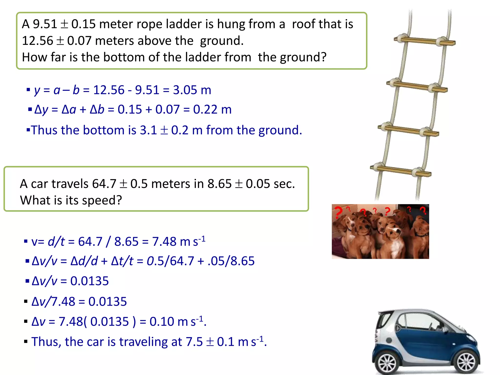 A 9.51  0.15 meter rope ladder is hung from a roof that is
12.56  0.07 meters above the ground.
How far is the bottom of the ladder from the ground?
▪ y = a– b = 12.56 - 9.51 = 3.05 m
▪∆y = ∆a + ∆b = 0.15 + 0.07 = 0.22 m
▪Thus the bottom is 3.1  0.2 m from the ground.
A car travels 64.7  0.5 meters in 8.65  0.05 sec.
What is its speed?
▪ v= d/t = 64.7 / 8.65 = 7.48 ms-1
▪∆v/v = ∆d/d + ∆t/t = 0.5/64.7 + .05/8.65
▪∆v/v = 0.0135
▪ ∆v/7.48 = 0.0135
▪ ∆v = 7.48( 0.0135 ) = 0.10 m s-1.
▪ Thus, the car is traveling at 7.5  0.1 ms-1.
 