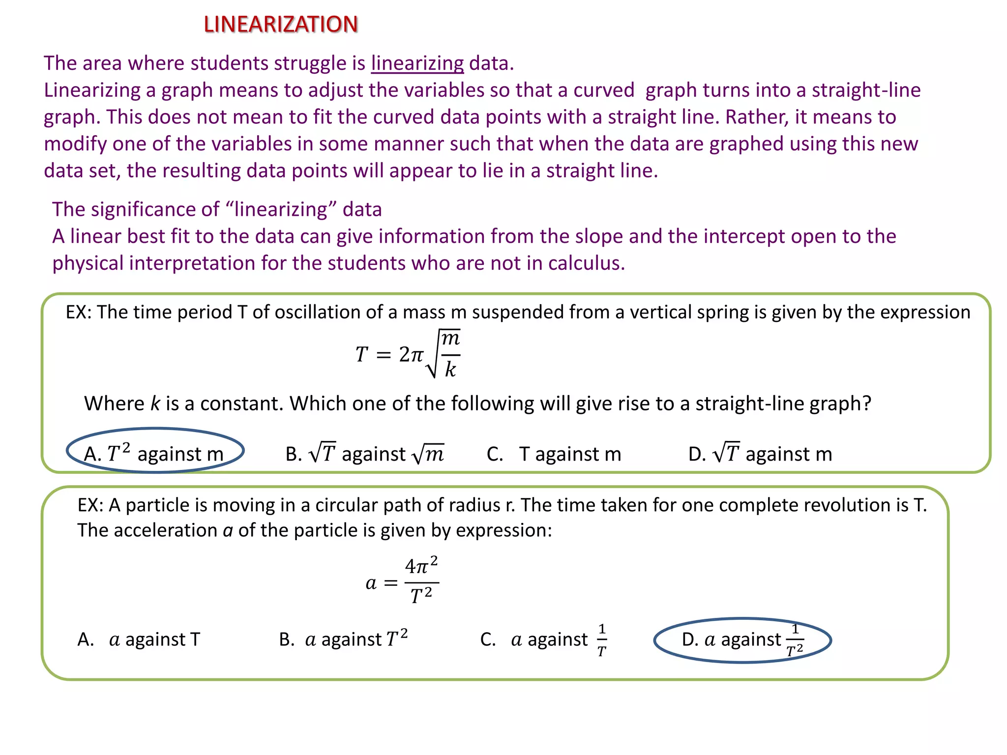LINEARIZATION
The area where students struggle is linearizing data.
Linearizing a graph means to adjust the variables so that a curved graph turns into a straight-line
graph. This does not mean to fit the curved data points with a straight line. Rather, it means to
modify one of the variables in some manner such that when the data are graphed using this new
data set, the resulting data points will appear to lie in a straight line.
The significance of “linearizing” data
A linear best fit to the data can give information from the slope and the intercept open to the
physical interpretation for the students who are not in calculus.
EX: The time period T of oscillation of a mass m suspended from a vertical spring is given by the expression
𝑇 = 2𝜋
𝑚
𝑘
Where k is a constant. Which one of the following will give rise to a straight-line graph?
A. 𝑇2
against m B. 𝑇 against 𝑚 C. T against m D. 𝑇 against m
EX: A particle is moving in a circular path of radius r. The time taken for one complete revolution is T.
The acceleration a of the particle is given by expression:
𝑎 =
4𝜋2
𝑇2
A. 𝑎 against T B. 𝑎 against 𝑇2
C. 𝑎 against
1
𝑇
D. 𝑎 against
1
𝑇2
 