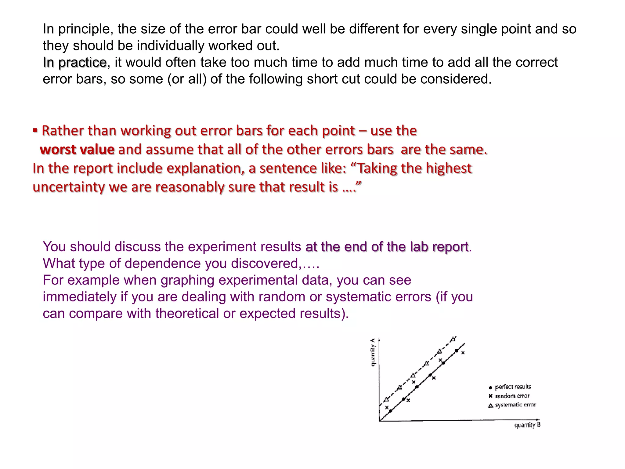 ▪ Rather than working out error bars for each point – use the
worst value and assume that all of the other errors bars are the same.
In the report include explanation, a sentence like: “Taking the highest
uncertainty we are reasonably sure that result is ….”
In principle, the size of the error bar could well be different for every single point and so
they should be individually worked out.
In practice, it would often take too much time to add much time to add all the correct
error bars, so some (or all) of the following short cut could be considered.
You should discuss the experiment results at the end of the lab report.
What type of dependence you discovered,….
For example when graphing experimental data, you can see
immediately if you are dealing with random or systematic errors (if you
can compare with theoretical or expected results).
 