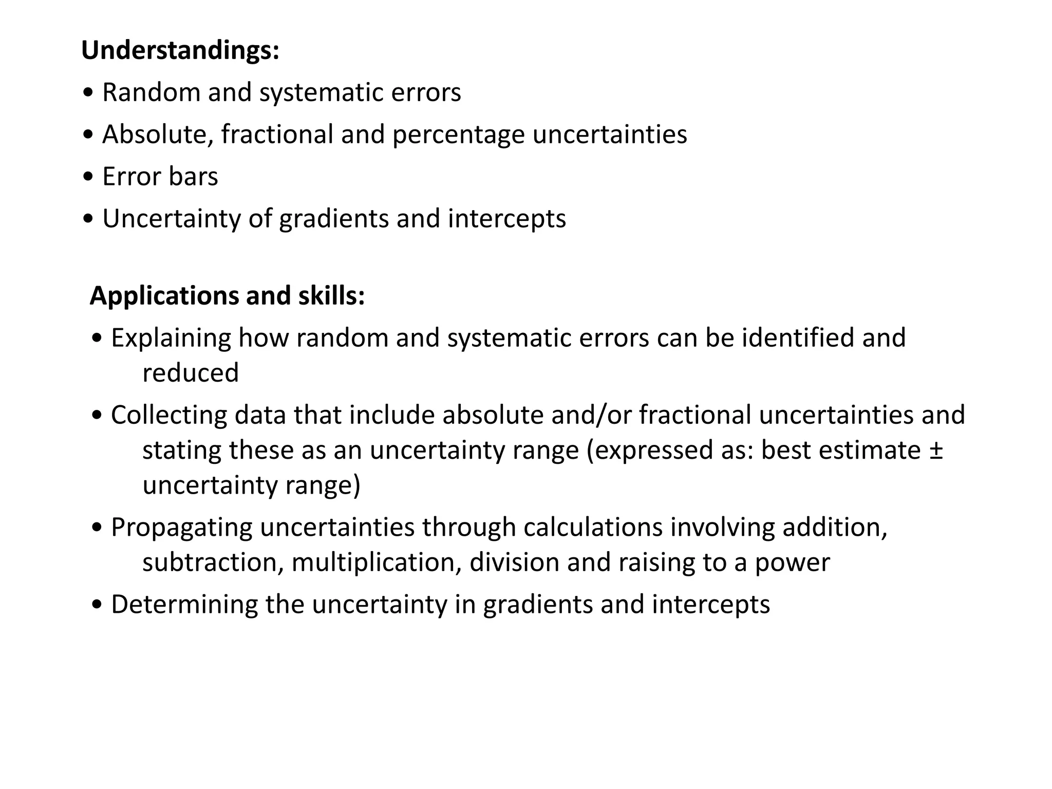 Understandings:
• Random and systematic errors
• Absolute, fractional and percentage uncertainties
• Error bars
• Uncertainty of gradients and intercepts
Applications and skills:
• Explaining how random and systematic errors can be identified and
reduced
• Collecting data that include absolute and/or fractional uncertainties and
stating these as an uncertainty range (expressed as: best estimate ±
uncertainty range)
• Propagating uncertainties through calculations involving addition,
subtraction, multiplication, division and raising to a power
• Determining the uncertainty in gradients and intercepts
 