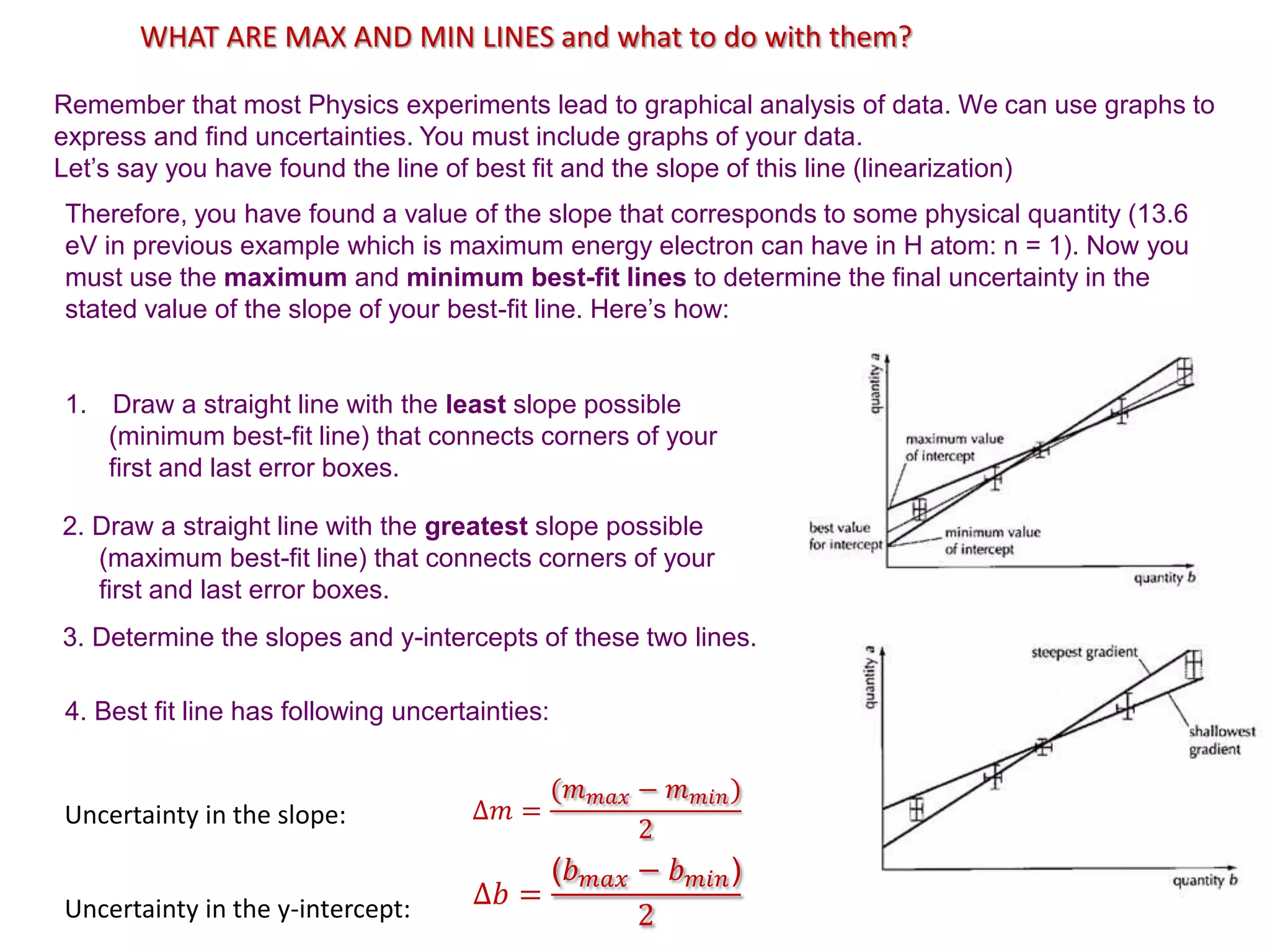WHAT ARE MAX AND MIN LINES and what to do with them?
Remember that most Physics experiments lead to graphical analysis of data. We can use graphs to
express and find uncertainties. You must include graphs of your data.
Let’s say you have found the line of best fit and the slope of this line (linearization)
Therefore, you have found a value of the slope that corresponds to some physical quantity (13.6
eV in previous example which is maximum energy electron can have in H atom: n = 1). Now you
must use the maximum and minimum best-fit lines to determine the final uncertainty in the
stated value of the slope of your best-fit line. Here’s how:
3. Determine the slopes and y-intercepts of these two lines.
1. Draw a straight line with the least slope possible
(minimum best-fit line) that connects corners of your
first and last error boxes.
2. Draw a straight line with the greatest slope possible
(maximum best-fit line) that connects corners of your
first and last error boxes.
Uncertainty in the slope:
Uncertainty in the y-intercept:
∆𝑚 =
(𝑚𝑚𝑎𝑥 − 𝑚𝑚𝑖𝑛)
2
∆𝑏 =
(𝑏𝑚𝑎𝑥 − 𝑏𝑚𝑖𝑛)
2
4. Best fit line has following uncertainties:
 