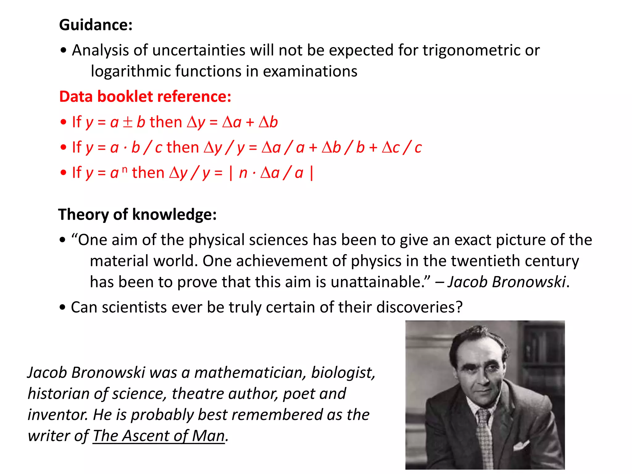 Guidance:
• Analysis of uncertainties will not be expected for trigonometric or
logarithmic functions in examinations
Data booklet reference:
• If y = a  b then y = a + b
• If y = a · b / c then y / y = a / a + b / b + c / c
• If y = a n then y / y = | n · a / a |
Theory of knowledge:
• “One aim of the physical sciences has been to give an exact picture of the
material world. One achievement of physics in the twentieth century
has been to prove that this aim is unattainable.” – Jacob Bronowski.
• Can scientists ever be truly certain of their discoveries?
Jacob Bronowski was a mathematician, biologist,
historian of science, theatre author, poet and
inventor. He is probably best remembered as the
writer of The Ascent of Man.
 