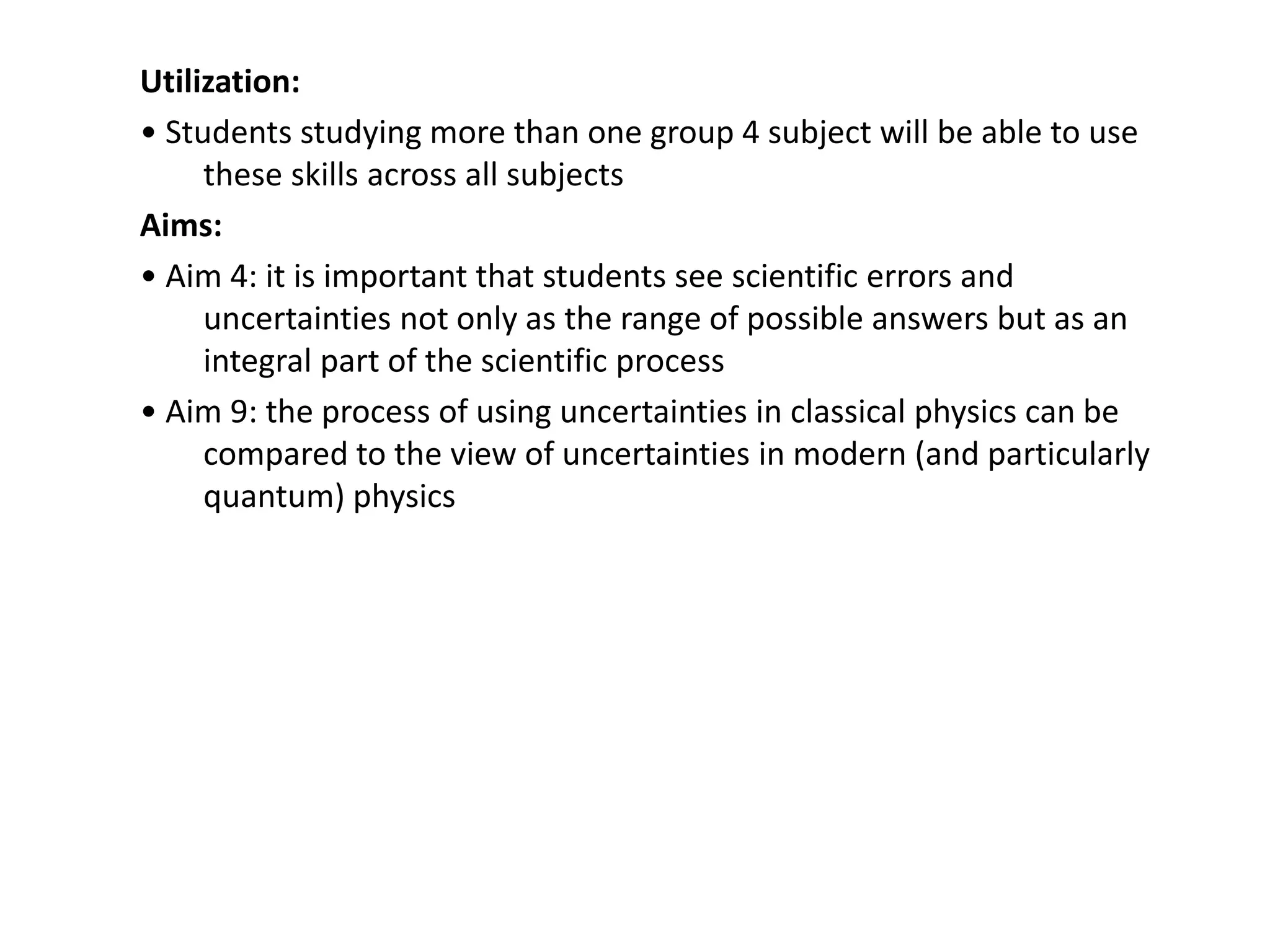 Utilization:
• Students studying more than one group 4 subject will be able to use
these skills across all subjects
Aims:
• Aim 4: it is important that students see scientific errors and
uncertainties not only as the range of possible answers but as an
integral part of the scientific process
• Aim 9: the process of using uncertainties in classical physics can be
compared to the view of uncertainties in modern (and particularly
quantum) physics
 