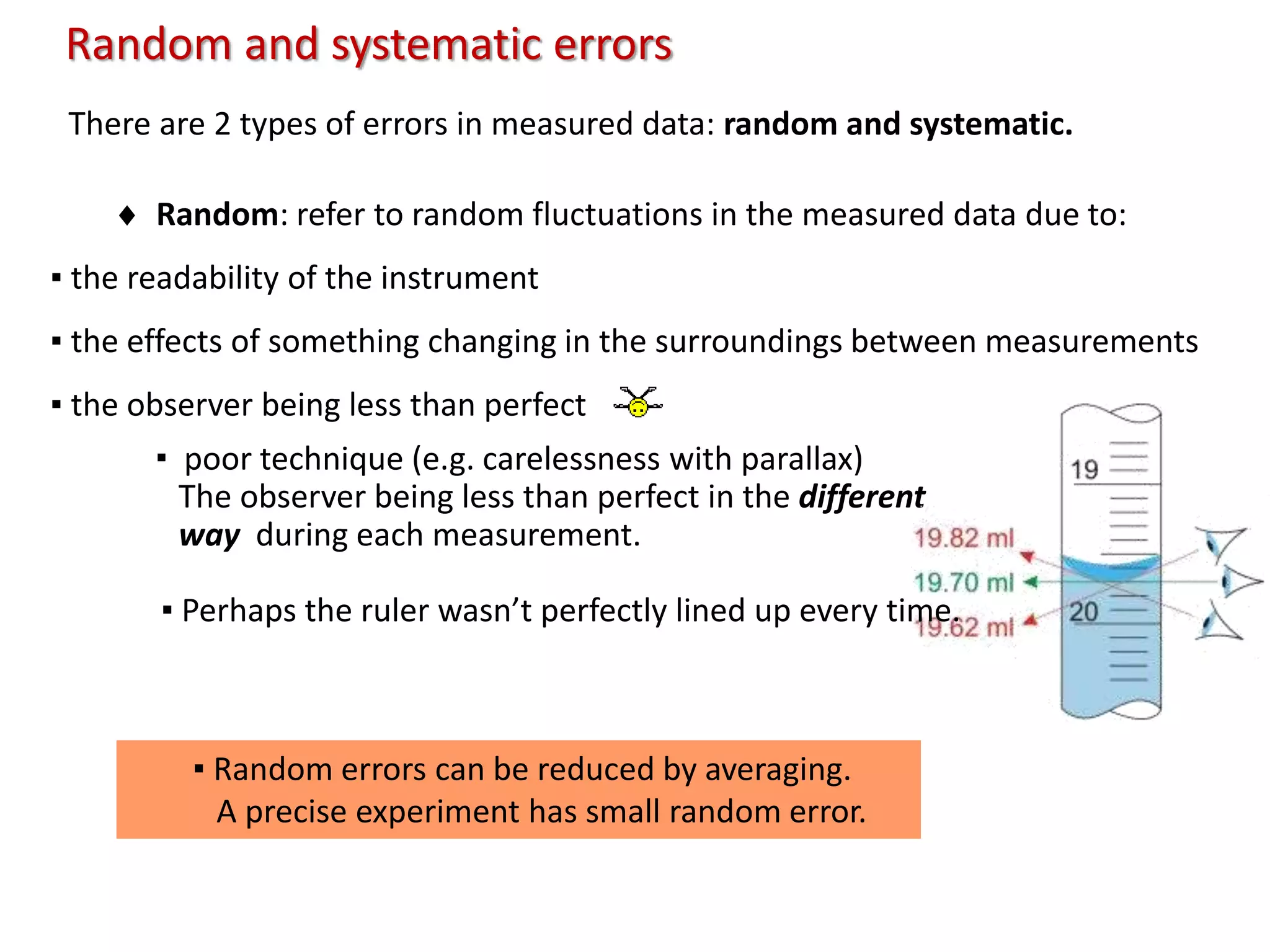 There are 2 types of errors in measured data: random and systematic.
 Random: refer to random fluctuations in the measured data due to:
▪ the readability of the instrument
▪ the effects of something changing in the surroundings between measurements
▪ the observer being less than perfect
Random and systematic errors
▪ Random errors can be reduced by averaging.
A precise experiment has small random error.
▪ poor technique (e.g. carelessness with parallax)
The observer being less than perfect in the different
way during each measurement.
▪ Perhaps the ruler wasn’t perfectly lined up every time.
 