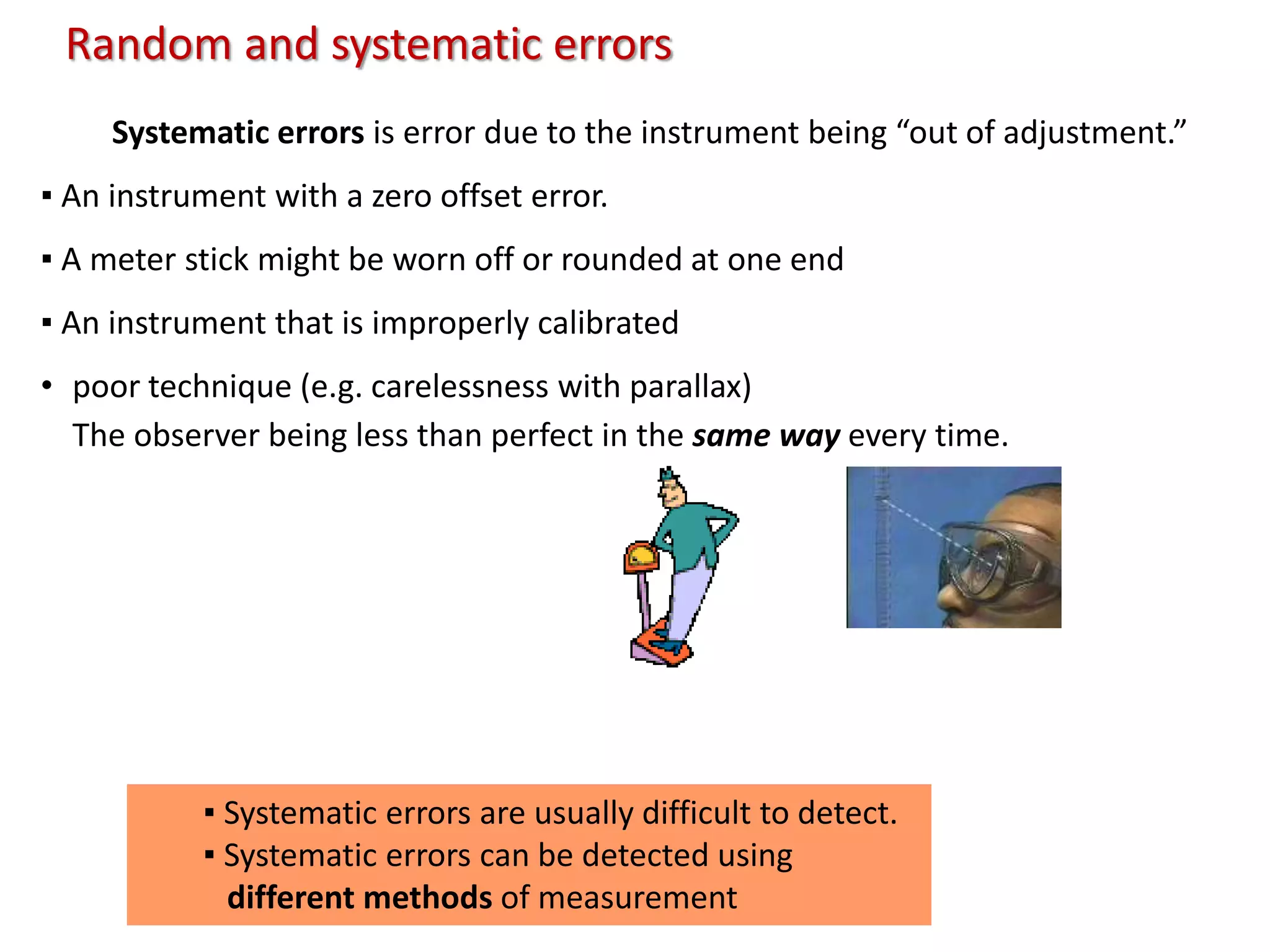 Systematic errors is error due to the instrument being “out of adjustment.”
▪ An instrument with a zero offset error.
▪ A meter stick might be worn off or rounded at one end
▪ An instrument that is improperly calibrated
• poor technique (e.g. carelessness with parallax)
The observer being less than perfect in the same way every time.
Random and systematic errors
▪ Systematic errors are usually difficult to detect.
▪ Systematic errors can be detected using
different methods of measurement
 