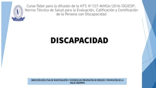 Curso-Taller para la difusión de la NTS N°127-MINSA/2016/DGIESP:
Norma Técnica de Salud para la Evaluación, Calificación y Certificación
de la Persona con Discapacidad
DIRECCIÓNEJECUTIVADEINVESTIGACIÓNY DOCENCIAEN PREVENCIÓNDERIESGOSYPROMOCIÓNDELA
SALUDDEIDPRPS
 