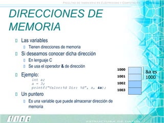 DIRECCIONES DE
MEMORIA
1000
1001
1002
1003
&a es
1000
 Las variables
 Tienen direcciones de memoria
 Si deseamos conocer dicha dirección
 En lenguaje C
 Se usa el operador & de dirección
 Ejemplo:
int a;
a = 3;
printf(“Valor:%d Dir: %d”, a, &a);
 Un puntero
 Es una variable que puede almacenar dirección de
memoria
 