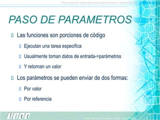 PASO DE PARAMETROS
 Las funciones son porciones de código
 Ejecutan una tarea especifica
 Usualmente toman datos de entrada->parámetros
 Y retornan un valor
 Los parámetros se pueden enviar de dos formas:
 Por valor
 Por referencia
 