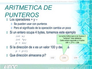 ARITMETICA DE
PUNTEROS
 Los operadores + y –
 Se pueden usar con punteros
 Pero el significado de la operación cambia un poco
 Si un entero ocupa 4 bytes, tomemos este ejemplo
int x;
int *p;
p = &x;
 Si la dirección de x es un valor 100 y decimos
p = p+2;
 Que dirección almacena pi?
102 108 104
La suma indica que p se mueva 2
“enteros” mas adelante
Cada entero equivale a 4 bytes
100 + 2*4 = 108
 
