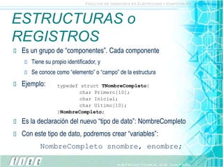 ESTRUCTURAS o
REGISTROS
 Es un grupo de “componentes”. Cada componente
 Tiene su propio identificador, y
 Se conoce como “elemento” o “campo” de la estructura
 Ejemplo:
 Es la declaración del nuevo “tipo de dato”: NombreCompleto
 Con este tipo de dato, podremos crear “variables”:
NombreCompleto snombre, enombre;
typedef struct TNombreCompleto{
char Primero[10];
char Inicial;
char Ultimo[10];
}NombreCompleto;
 