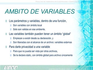 AMBITO DE VARIABLES
 Los parámetros y variables, dentro de una función,
 Son variables con ámbito local
 Solo son validas en ese ambiente,
 Las variables también pueden tener un ámbito “global”
 Empiezan a existir desde su declaración, y
 Son liberadas con el alcance de un archivo: variables externas
 Para darle privacidad a una variable
 Para que no pueda ser vista por otros archivos,
 Se la declara static, con ámbito global para archivo únicamente
 