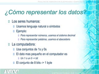 ¿Cómo representar los datos?
 Los seres humanos:
 Usamos lenguaje natural o símbolos
 Ejemplo:
 Para representar números, usamos el sistema decimal
 Para representar palabras, usamos el abecedario
 La computadora:
 Usa conjuntos de 1s y 0s
 El dato mas pequeño en el computador es
 Un 1 o un 0 -> bit
 El conjunto de 8 bits -> 1 byte
 