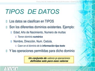 TIPOS DE DATOS
 Los datos se clasifican en TIPOS
 Son los diferentes dominios existentes. Ejemplo:
 Edad, Año de Nacimiento, Numero de multas
 Tienen dominio numérico
 Nombre, Dirección, Num. Cedula,
 Caen en el dominio de la información tipo texto
 Y las operaciones permitidas para dicho dominio
Un conjunto de valores y operaciones
definidas solo para esos valores
 