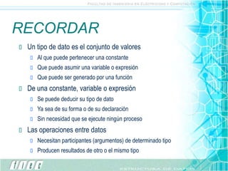RECORDAR
 Un tipo de dato es el conjunto de valores
 Al que puede pertenecer una constante
 Que puede asumir una variable o expresión
 Que puede ser generado por una función
 De una constante, variable o expresión
 Se puede deducir su tipo de dato
 Ya sea de su forma o de su declaración
 Sin necesidad que se ejecute ningún proceso
 Las operaciones entre datos
 Necesitan participantes (argumentos) de determinado tipo
 Producen resultados de otro o el mismo tipo
 