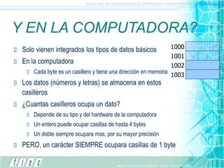Y EN LA COMPUTADORA?
 Solo vienen integrados los tipos de datos básicos
 En la computadora
 Cada byte es un casillero y tiene una dirección en memoria
 Los datos (números y letras) se almacena en estos
casilleros
 ¿Cuantas casilleros ocupa un dato?
 Depende de su tipo y del hardware de la computadora
 Un entero puede ocupar casillas de hasta 4 bytes
 Un doble siempre ocupara mas, por su mayor precisión
 PERO, un carácter SIEMPRE ocupara casillas de 1 byte
1000
1001
1002
1003
 