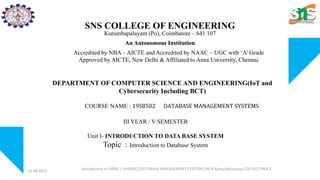 SNS COLLEGE OF ENGINEERING
Kurumbapalayam (Po), Coimbatore – 641 107
An Autonomous Institution
Accredited by NBA – AICTE and Accredited by NAAC – UGC with ‘A’ Grade
Approved by AICTE, New Delhi & Affiliated to Anna University, Chennai
DEPARTMENT OF COMPUTER SCIENCE AND ENGINEERING(IoT and
Cybersecurity Including BCT)
COURSE NAME : 19SB502 DATABASE MANAGEMENT SYSTEMS
III YEAR / V SEMESTER
Unit I- INTRODUCTION TO DATA BASE SYSTEM
Topic : Introduction to Database System
22-08-2023 Introduction to DBMS / 19SB502/DATABASE MANAGEMENT SYSTEMS/Mr.R.Kamalakkannan/CSE-IOT/SNSCE
 