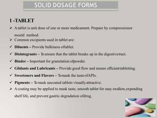 SOLID DOSAGE FORMS
1 -TABLET
 Atablet is unit dose of one or more medicament. Prepare by compressionor
mould method.
 Common excipients used in tablet are:
 Diluents – Provide bulkiness oftablet.
 Disintegrants – T
oensure that the tablet breaks up in the digestivetract.
 Binder – Important for granulation ofpowder.
 Glidants and Lubricants – Provide good flow and ensure efficienttabletting.
 Sweeteners and Flavors – Tomask the tasteofAPIs.
 Pigments – T
omask uncoated tablets visuallyattractive.
 Acoating may be applied to mask taste, smooth tablet for easy swallow,expending
shelf life, and prevent gastric degradation ofdrug.
 