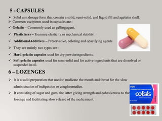 5 -CAPSULES
 Solid unit dosage form that contain a solid, semi-solid, and liquid fill and agelatin shell.
 Common excipients used in capsules are :
 Gelatin – Commonly used as gellingagent.
 Plasticizers – Toensure elasticity or mechanical stability.
 AdditionalAdditives – Preservative, coloring and opacifying agents.
 They are mainly two types are :
 Hard gelatin capsules used for dry powderingredients.
 Soft gelatin capsules used for semi-solid and for active ingredients that are dissolved or
suspended in oil.
6 – LOZENGES
 It is a solid preparation that used to medicate the mouth and throat for the slow
administration of indigestion or cough remedies.
 It consisting of sugar and gum, the latter giving strength and cohesiveness to the
lozenge and facilitating slow release of themedicament.
 