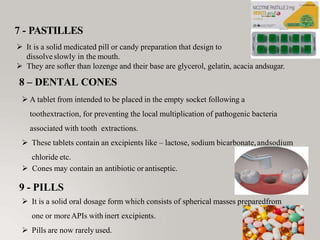 7 - PASTILLES
 It is a solid medicated pill or candy preparation that design to
dissolveslowly in the mouth.
 They are softer than lozenge and their base are glycerol, gelatin, acacia andsugar.
8 – DENTAL CONES
 A tablet from intended to be placed in the empty socket following a
toothextraction, for preventing the local multiplication of pathogenic bacteria
associated with tooth extractions.
 These tablets contain an excipients like – lactose, sodium bicarbonate,andsodium
chloride etc.
 Cones may contain an antibiotic or antiseptic.
9 - PILLS
 It is a solid oral dosage form which consists of spherical masses preparedfrom
one or moreAPIs with inert excipients.
 Pills are now rarely used.
 