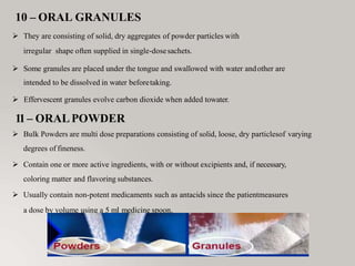 10 – ORAL GRANULES
 They are consisting of solid, dry aggregates of powder particles with
irregular shape often supplied in single-dosesachets.
 Some granules are placed under the tongue and swallowed with water andother are
intended to be dissolved in water beforetaking.
 Effervescent granules evolve carbon dioxide when added towater.
11– ORALPOWDER
 Bulk Powders are multi dose preparations consisting of solid, loose, dry particlesof varying
degrees of fineness.
 Contain one or more active ingredients, with or without excipients and, if necessary,
coloring matter and flavoring substances.
 Usually contain non-potent medicaments such as antacids since the patientmeasures
a dose by volume using a 5 ml medicine spoon.
 