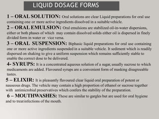 LIQUID DOSAGE FORMS
1 – ORAL SOLUTION: Oral solutions are clear Liquid preparations for oral use
containing one or more active ingredients dissolved in a suitablevehicle.
2 – ORAL EMULSION: Oral emulsions are stabilized oil-in-water dispersions,
either or both phases of which may contain dissolved solids either oil is dispersed in finely
divided form in water or vice versa.
3 – ORAL SUSPENSION: Biphasic liquid preparations for oral use containing
one or more active ingredients suspended in a suitable vehicle. It sediment which is readily
dispersed on shaking to give a uniform suspension which remains sufficiently stable to
enable the correct dose to be delivered.
4- SYRUPS: It is a concentrated aqueous solution of a sugar, usually sucrose to which
medicaments are added. Flavoured syrups are a convenient form of masking disagreeable
tastes.
5 – ELIXIR: It is pleasantly flavoured clear liquid oral preparation of potent or
nauseous drugs. The vehicle may contain a high proportion of ethanol or sucrose together
with antimicrobial preservatives which confers the stability of the preparation.
6 – MOUTHWASHES: These are similar to gargles but are used for oral hygiene
and to treatinfections of the mouth.
 