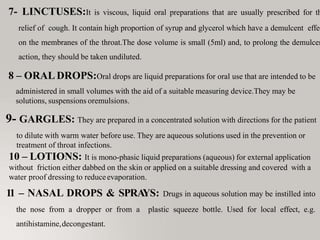 7- LINCTUSES:It is viscous, liquid oral preparations that are usually prescribed for th
relief of cough. It contain high proportion of syrup and glycerol which have a demulcent effec
on the membranes of the throat.The dose volume is small (5ml) and, to prolong the demulcen
action, they should be taken undiluted.
8 – ORAL DROPS:Oral drops are liquid preparations for oral use that are intended to be
administered in small volumes with the aid of a suitable measuring device.They may be
solutions, suspensions oremulsions.
9- GARGLES: They are prepared in a concentrated solution with directions for the patient
to dilute with warm water before use. They are aqueous solutions used in the prevention or
treatment of throat infections.
10 – LOTIONS: It is mono-phasic liquid preparations (aqueous) for external application
without friction either dabbed on the skin or applied on a suitable dressing and covered with a
water proof dressing to reduceevaporation.
11 – NASAL DROPS & SPRA
YS: Drugs in aqueous solution may be instilled into
the nose from a dropper or from a plastic squeeze bottle. Used for local effect, e.g.
antihistamine,decongestant.
 
