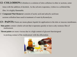 12- COLLODION:Collodion is a solution of nitro cellulose in ether or acetone, some
times with the addition of alcohols. As the solvent evaporates, it dries to a celluloid-like
film. It is highly flammable.
 Compound Wart Remover consists of acetic acid and salicylic acidinan
acetone collodion base used in treatment of warts byKeratolysis.
13– PAINTS: Paints are mono-phasic liquids for application to the skin or mucous membranes.
Skin paints contain volatile solvent that evaporates quickly to leave adry resinous film of
medicament.
Throat paints are more viscous due to a high content of glycerol thatdesigned
to prolong contact of the medicament with the affectedsite.
 