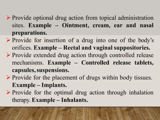  Provide optional drug action from topical administration
sites. Example – Ointment, cream, ear and nasal
preparations.
 Provide for insertion of a drug into one of the body’s
orifices. Example – Rectal and vaginal suppositories.
 Provide extended drug action through controlled release
mechanisms. Example – Controlled release tablets,
capsules,suspensions.
 Provide for the placement of drugs within body tissues.
Example – Implants.
 Provide for the optimal drug action through inhalation
therapy. Example – Inhalants.
 