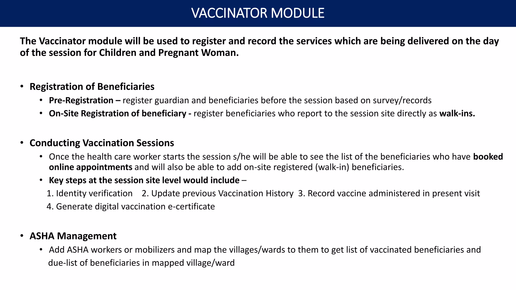 The Vaccinator module will be used to register and record the services which are being delivered on the day
of the session for Children and Pregnant Woman.
• Registration of Beneficiaries
• Pre-Registration – register guardian and beneficiaries before the session based on survey/records
• On-Site Registration of beneficiary - register beneficiaries who report to the session site directly as walk-ins.
• Conducting Vaccination Sessions
• Once the health care worker starts the session s/he will be able to see the list of the beneficiaries who have booked
online appointments and will also be able to add on-site registered (walk-in) beneficiaries.
• Key steps at the session site level would include –
1. Identity verification 2. Update previous Vaccination History 3. Record vaccine administered in present visit
4. Generate digital vaccination e-certificate
• ASHA Management
• Add ASHA workers or mobilizers and map the villages/wards to them to get list of vaccinated beneficiaries and
due-list of beneficiaries in mapped village/ward
VACCINATOR MODULE
 