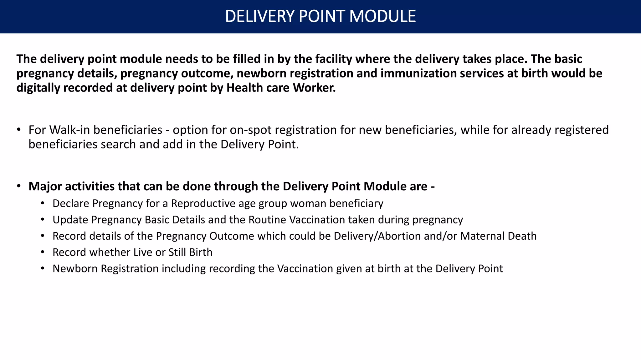 The delivery point module needs to be filled in by the facility where the delivery takes place. The basic
pregnancy details, pregnancy outcome, newborn registration and immunization services at birth would be
digitally recorded at delivery point by Health care Worker.
• For Walk-in beneficiaries - option for on-spot registration for new beneficiaries, while for already registered
beneficiaries search and add in the Delivery Point.
• Major activities that can be done through the Delivery Point Module are -
• Declare Pregnancy for a Reproductive age group woman beneficiary
• Update Pregnancy Basic Details and the Routine Vaccination taken during pregnancy
• Record details of the Pregnancy Outcome which could be Delivery/Abortion and/or Maternal Death
• Record whether Live or Still Birth
• Newborn Registration including recording the Vaccination given at birth at the Delivery Point
DELIVERY POINT MODULE
 