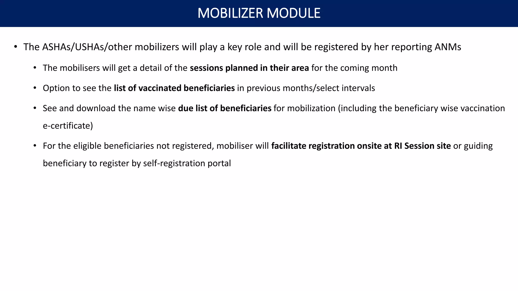 • The ASHAs/USHAs/other mobilizers will play a key role and will be registered by her reporting ANMs
• The mobilisers will get a detail of the sessions planned in their area for the coming month
• Option to see the list of vaccinated beneficiaries in previous months/select intervals
• See and download the name wise due list of beneficiaries for mobilization (including the beneficiary wise vaccination
e-certificate)
• For the eligible beneficiaries not registered, mobiliser will facilitate registration onsite at RI Session site or guiding
beneficiary to register by self-registration portal
MOBILIZER MODULE
 