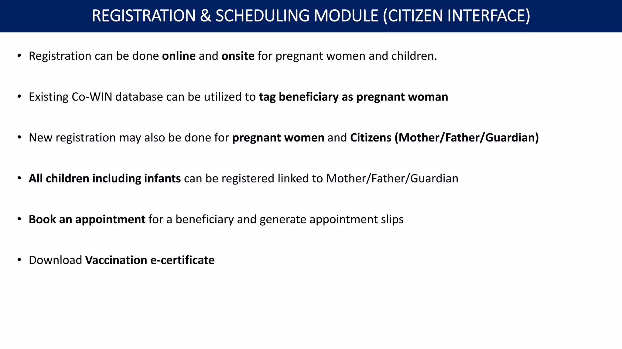 • Registration can be done online and onsite for pregnant women and children.
• Existing Co-WIN database can be utilized to tag beneficiary as pregnant woman
• New registration may also be done for pregnant women and Citizens (Mother/Father/Guardian)
• All children including infants can be registered linked to Mother/Father/Guardian
• Book an appointment for a beneficiary and generate appointment slips
• Download Vaccination e-certificate
REGISTRATION & SCHEDULING MODULE (CITIZEN INTERFACE)
 