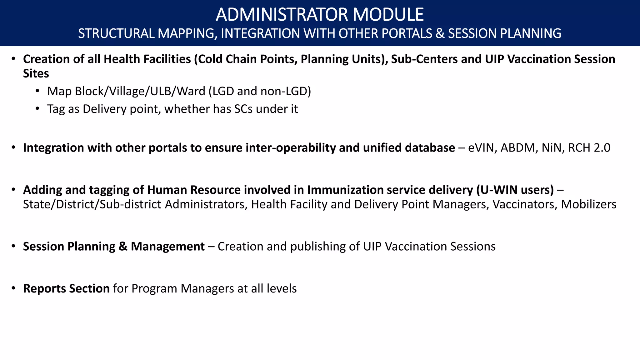 • Creation of all Health Facilities (Cold Chain Points, Planning Units), Sub-Centers and UIP Vaccination Session
Sites
• Map Block/Village/ULB/Ward (LGD and non-LGD)
• Tag as Delivery point, whether has SCs under it
• Integration with other portals to ensure inter-operability and unified database – eVIN, ABDM, NiN, RCH 2.0
• Adding and tagging of Human Resource involved in Immunization service delivery (U-WIN users) –
State/District/Sub-district Administrators, Health Facility and Delivery Point Managers, Vaccinators, Mobilizers
• Session Planning & Management – Creation and publishing of UIP Vaccination Sessions
• Reports Section for Program Managers at all levels
ADMINISTRATOR MODULE
STRUCTURAL MAPPING, INTEGRATION WITH OTHER PORTALS & SESSION PLANNING
 