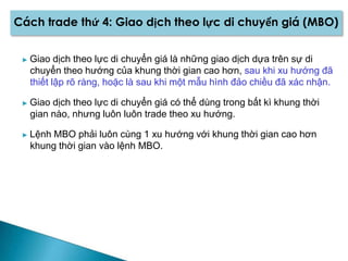 Cách trade thứ 4: Giao dịch theo lực di chuyển giá (MBO)
► Giao dịch theo lực di chuyển giá là những giao dịch dựa trên sự di
chuyển theo hướng của khung thời gian cao hơn, sau khi xu hướng đã
thiết lập rõ ràng, hoặc là sau khi một mẫu hình đảo chiều đã xác nhận.
► Giao dịch theo lực di chuyển giá có thể dùng trong bất kì khung thời
gian nào, nhưng luôn luôn trade theo xu hướng.
► Lệnh MBO phải luôn cùng 1 xu hướng với khung thời gian cao hơn
khung thời gian vào lệnh MBO.
 