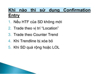 Khi nào thì sử dụng Confirmation
Entry
1. Nếu HTF của SD không mới
2. Trade theo vị trí “Location”
3. Trade theo Counter Trend
4. Khi Trendline bị xóa bỏ
5. Khi SD quá rộng hoặc LOL
 